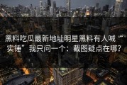 黑料吃瓜最新地址明星黑料有人喊“实锤”我只问一个：截图疑点在哪？