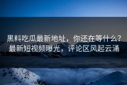 黑料吃瓜最新地址，你还在等什么？最新短视频曝光，评论区风起云涌
