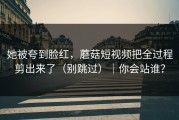 她被夸到脸红，蘑菇短视频把全过程剪出来了（别跳过）｜你会站谁？