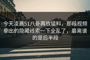 今天凌晨51八卦再放猛料，那段视频牵出的隐藏线索一下全乱了，最离谱的是后半段