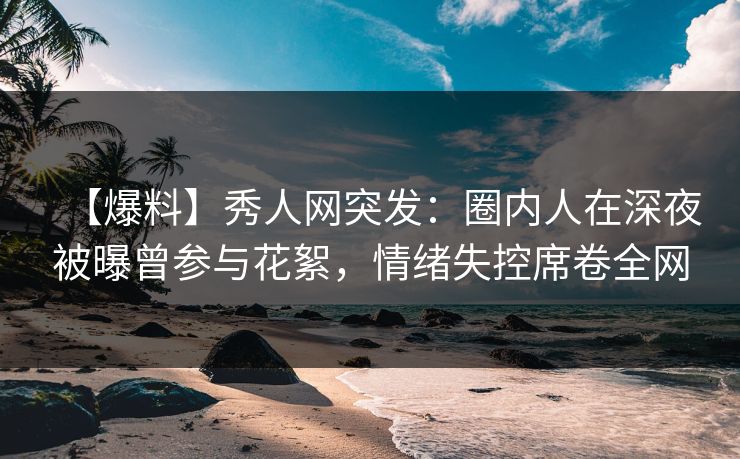 【爆料】秀人网突发：圈内人在深夜被曝曾参与花絮，情绪失控席卷全网