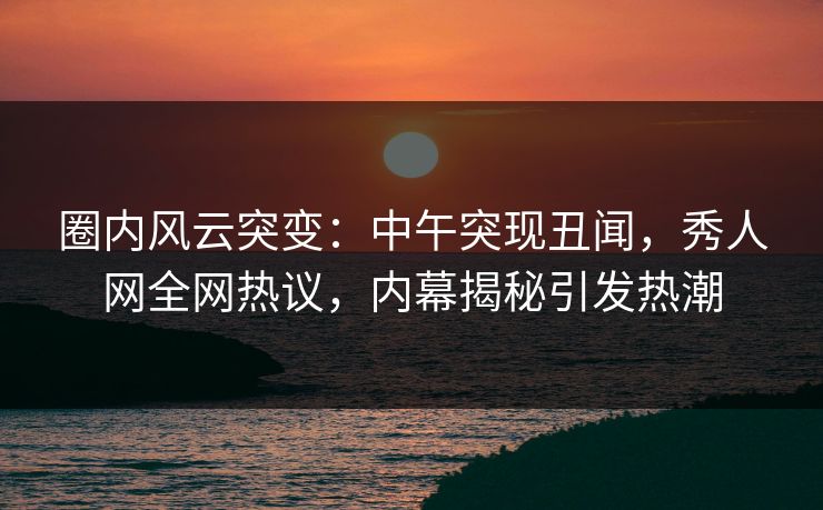 圈内风云突变：中午突现丑闻，秀人网全网热议，内幕揭秘引发热潮