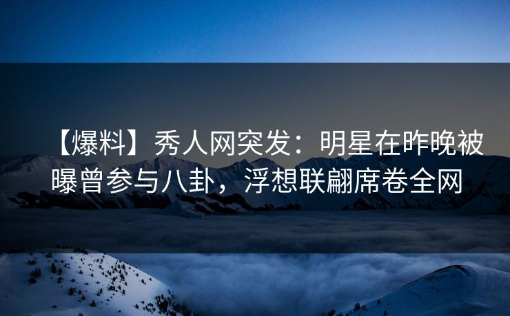 【爆料】秀人网突发：明星在昨晚被曝曾参与八卦，浮想联翩席卷全网