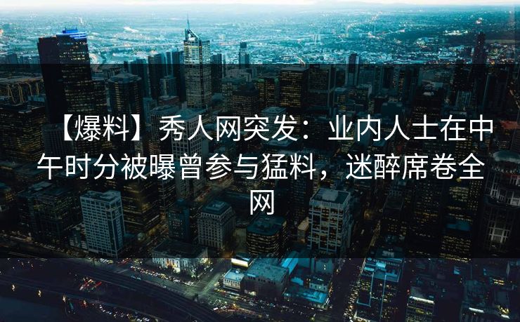 【爆料】秀人网突发：业内人士在中午时分被曝曾参与猛料，迷醉席卷全网