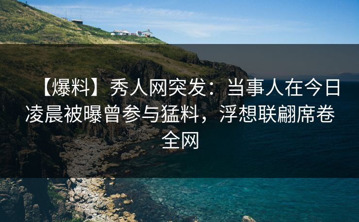 【爆料】秀人网突发：当事人在今日凌晨被曝曾参与猛料，浮想联翩席卷全网
