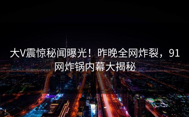 大V震惊秘闻曝光！昨晚全网炸裂，91网炸锅内幕大揭秘