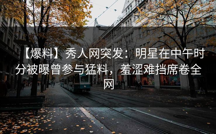 【爆料】秀人网突发：明星在中午时分被曝曾参与猛料，羞涩难挡席卷全网