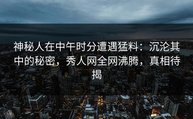 神秘人在中午时分遭遇猛料：沉沦其中的秘密，秀人网全网沸腾，真相待揭