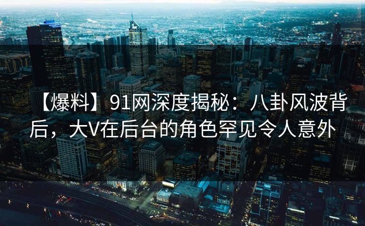 【爆料】91网深度揭秘：八卦风波背后，大V在后台的角色罕见令人意外