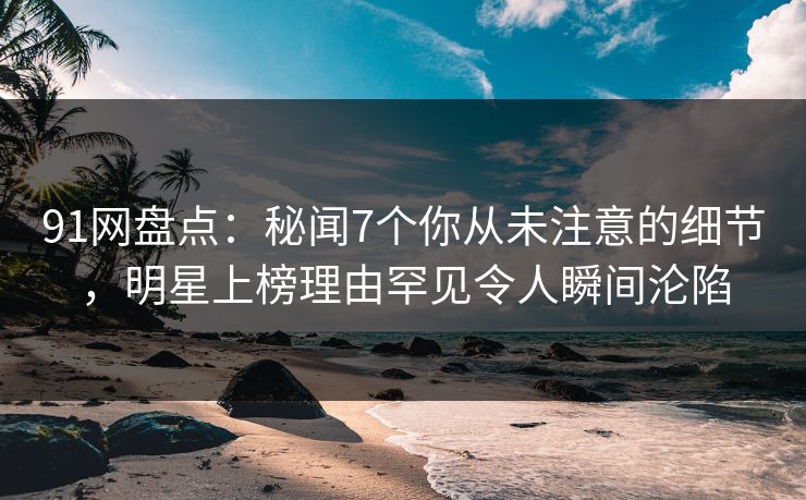 91网盘点：秘闻7个你从未注意的细节，明星上榜理由罕见令人瞬间沦陷