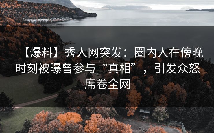 【爆料】秀人网突发：圈内人在傍晚时刻被曝曾参与“真相”，引发众怒席卷全网