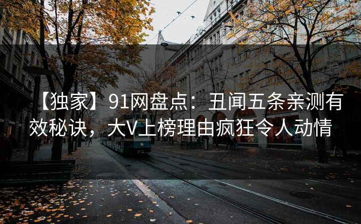 【独家】91网盘点：丑闻五条亲测有效秘诀，大V上榜理由疯狂令人动情