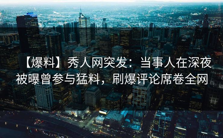 【爆料】秀人网突发：当事人在深夜被曝曾参与猛料，刷爆评论席卷全网