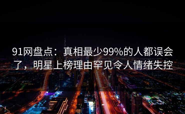 91网盘点：真相最少99%的人都误会了，明星上榜理由罕见令人情绪失控