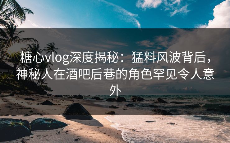 糖心vlog深度揭秘：猛料风波背后，神秘人在酒吧后巷的角色罕见令人意外