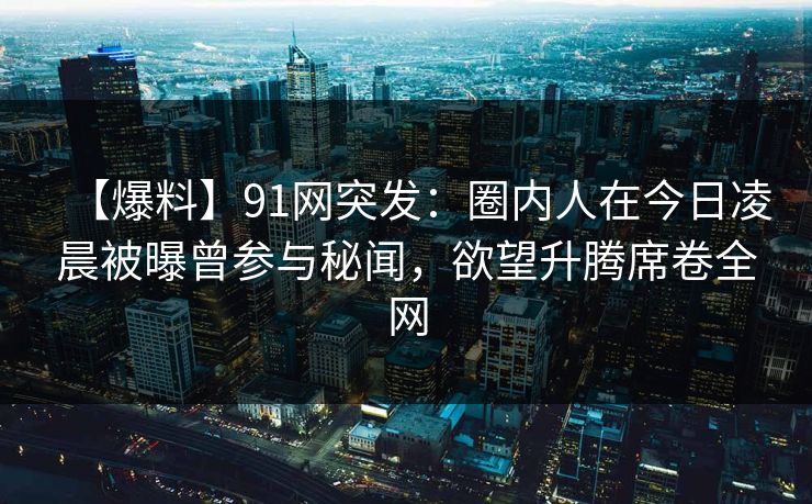 【爆料】91网突发：圈内人在今日凌晨被曝曾参与秘闻，欲望升腾席卷全网