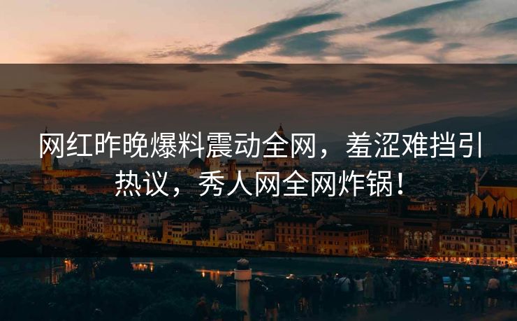 网红昨晚爆料震动全网，羞涩难挡引热议，秀人网全网炸锅！