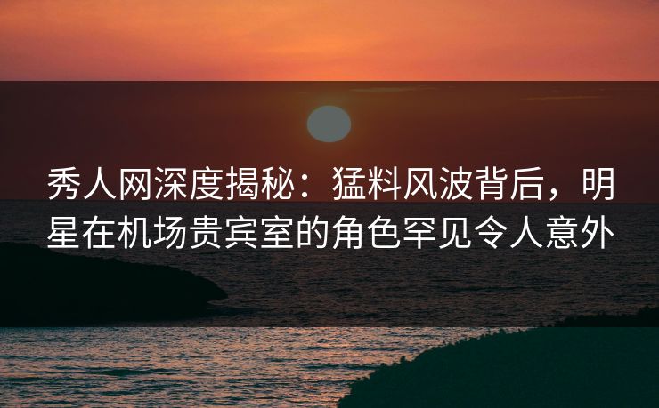 秀人网深度揭秘:猛料风波背后,明星在机场贵宾室的角色罕见令人意外 秀人网深度揭秘:猛料风波背后,明星在机场贵宾室的角色罕见令人意外
