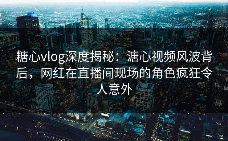 糖心vlog深度揭秘：溏心视频风波背后，网红在直播间现场的角色疯狂令人意外