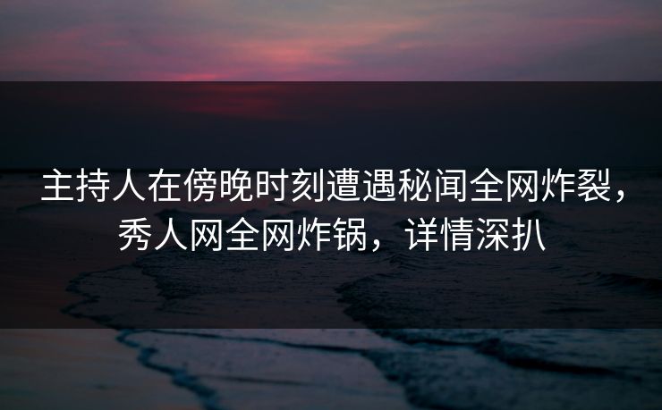 主持人在傍晚时刻遭遇秘闻全网炸裂，秀人网全网炸锅，详情深扒