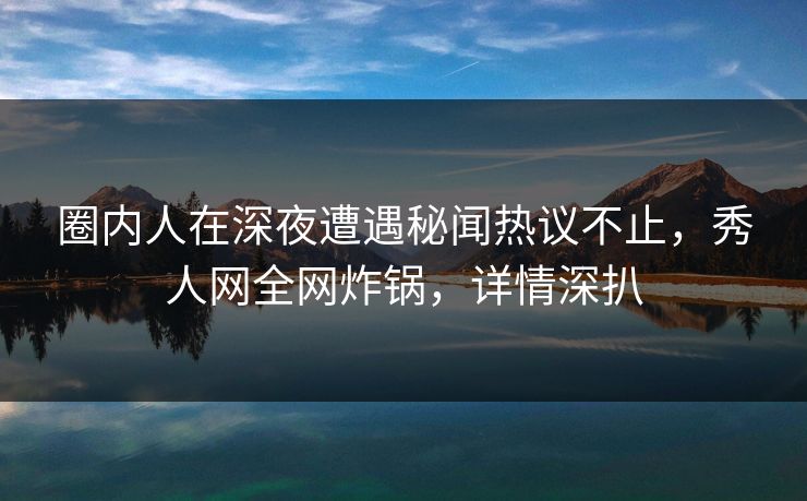 圈内人在深夜遭遇秘闻热议不止，秀人网全网炸锅，详情深扒