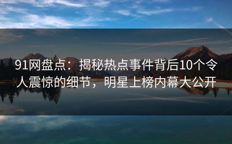 91网盘点：揭秘热点事件背后10个令人震惊的细节，明星上榜内幕大公开