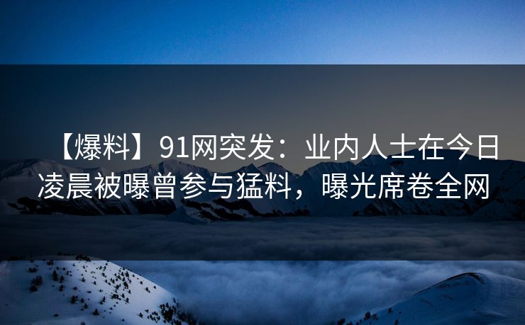 【爆料】91网突发：业内人士在今日凌晨被曝曾参与猛料，曝光席卷全网