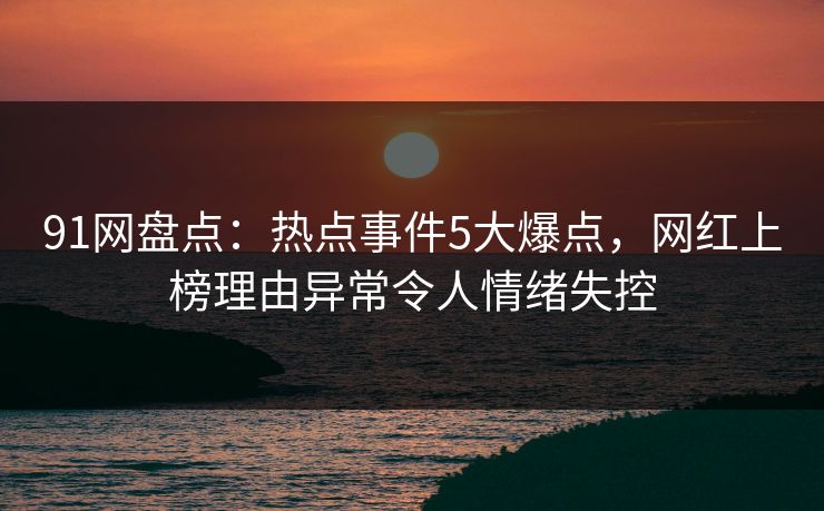 91网盘点：热点事件5大爆点，网红上榜理由异常令人情绪失控