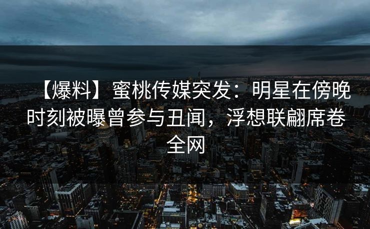 【爆料】蜜桃传媒突发：明星在傍晚时刻被曝曾参与丑闻，浮想联翩席卷全网