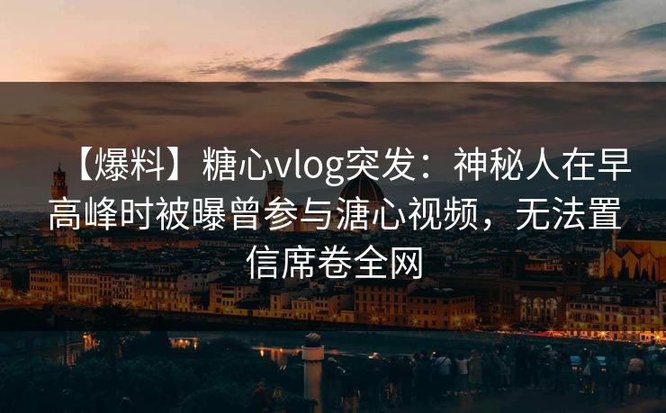 【爆料】糖心vlog突发：神秘人在早高峰时被曝曾参与溏心视频，无法置信席卷全网