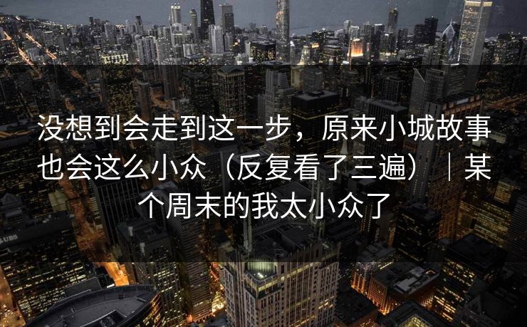 没想到会走到这一步，原来小城故事也会这么小众（反复看了三遍）｜某个周末的我太小众了