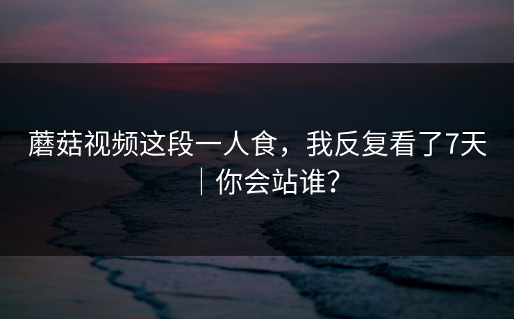 蘑菇视频这段一人食,我反复看了7天|你会站谁? 蘑菇视频这段一人食,我反复看了7天|你会站谁?
