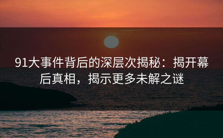 91大事件背后的深层次揭秘:揭开幕后真相,揭示更多未解之谜 91大事件背后的深层次揭秘:揭开幕后真相,揭示更多未解之谜
